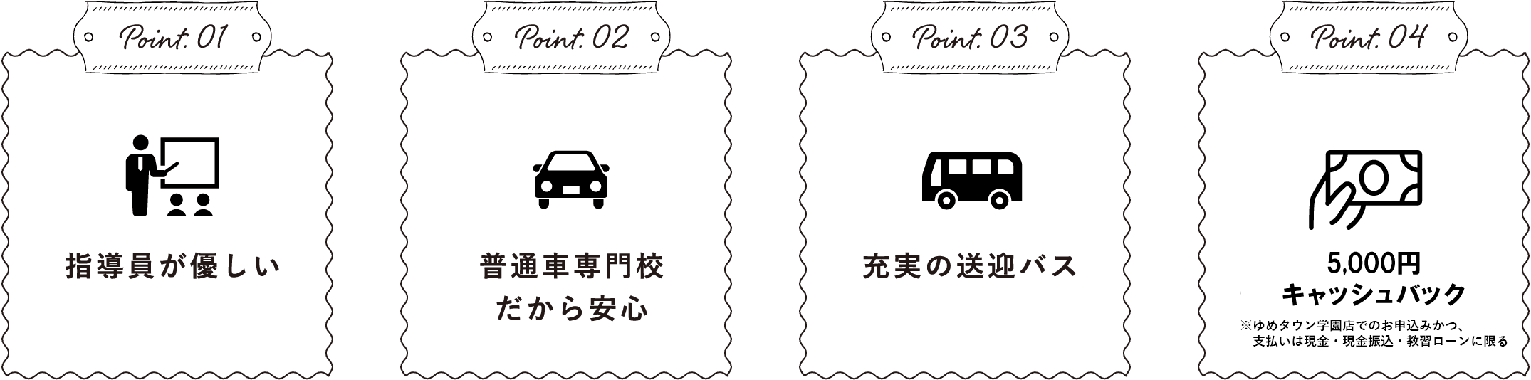 Point.01指導員が優しいPoint.02普通⾞専⾨校だから安⼼Point.03充実の送迎バスPoint.04QUOカード5000円分プレゼント※