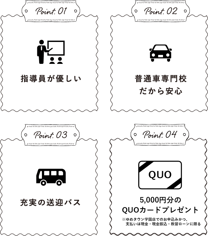 Point.01指導員が優しいPoint.02普通⾞専⾨校だから安⼼Point.03充実の送迎バスPoint.04QUOカード5000円分プレゼント